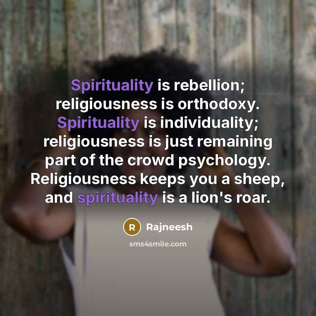 “Spirituality is rebellion; religiousness is orthodoxy. Spirituality is individuality; religiousness is just remaining part of the crowd psychology. Religiousness keeps you a sheep, and spirituality is a lion's roar.” quote by Rajneesh