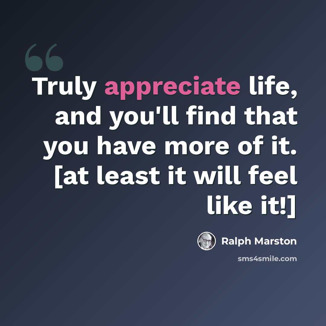“Truly appreciate life, and you'll find that you have more of it. [at least it will feel like it!]” quote by Ralph Marston