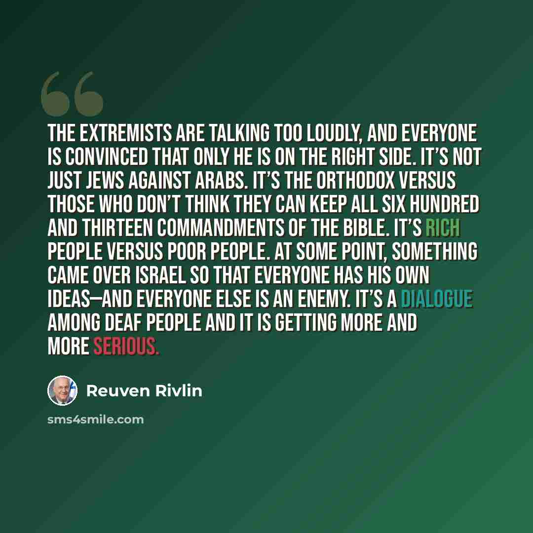“The extremists are talking too loudly, and everyone is convinced that only he is on the right side. It’s not just Jews against Arabs. It’s the Orthodox versus those who don’t think they can keep all six hundred and thirteen commandments of the Bible. It’s rich people versus poor people. At some…” quote by Reuven Rivlin