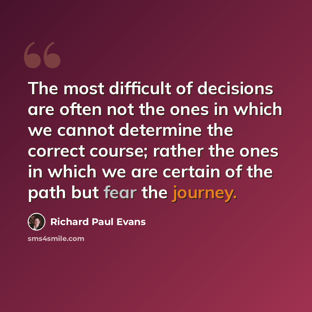 “The most difficult of decisions are often not the ones in which we cannot determine the correct course; rather the ones in which we are certain of the path but fear the journey.” quote by Richard Paul Evans