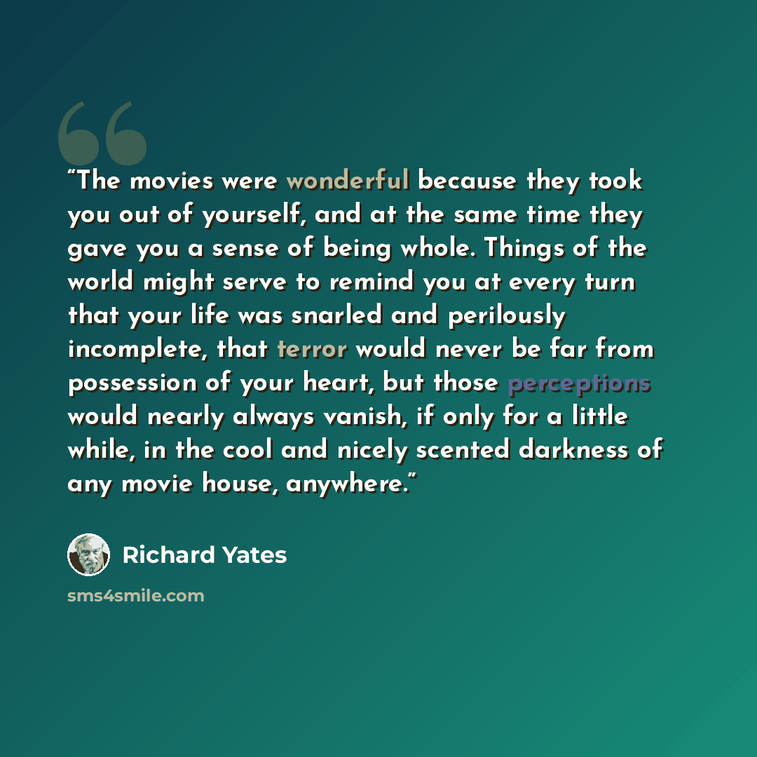“The movies were wonderful because they took you out of yourself, and at the same time they gave you a sense of being whole. Things of the world might serve to remind you at every turn that your life was snarled and perilously incomplete, that terror would never be far from possession of your…” quote by Richard Yates