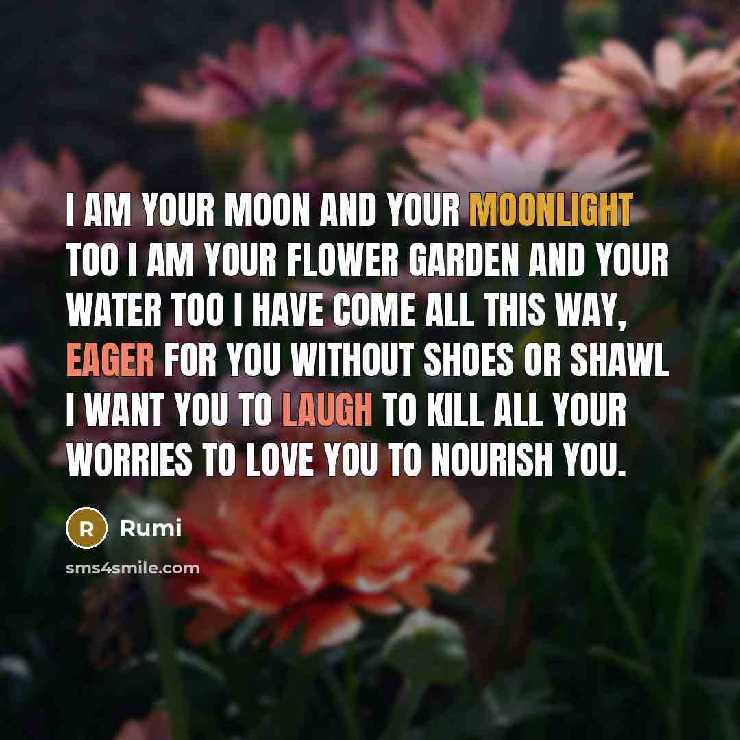 “I am your moon and your moonlight too I am your flower garden and your water too I have come all this way, eager for you Without shoes or shawl I want you to laugh To kill all your worries To love you To nourish you.” quote by Rumi