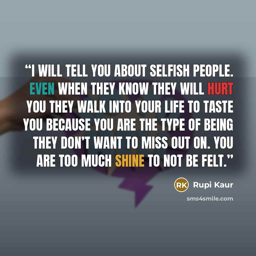“i will tell you about selfish people. even when they know they will hurt you they walk into your life to taste you because you are the type of being they don’t want to miss out on. you are too much shine to not be felt.” quote by Rupi Kaur