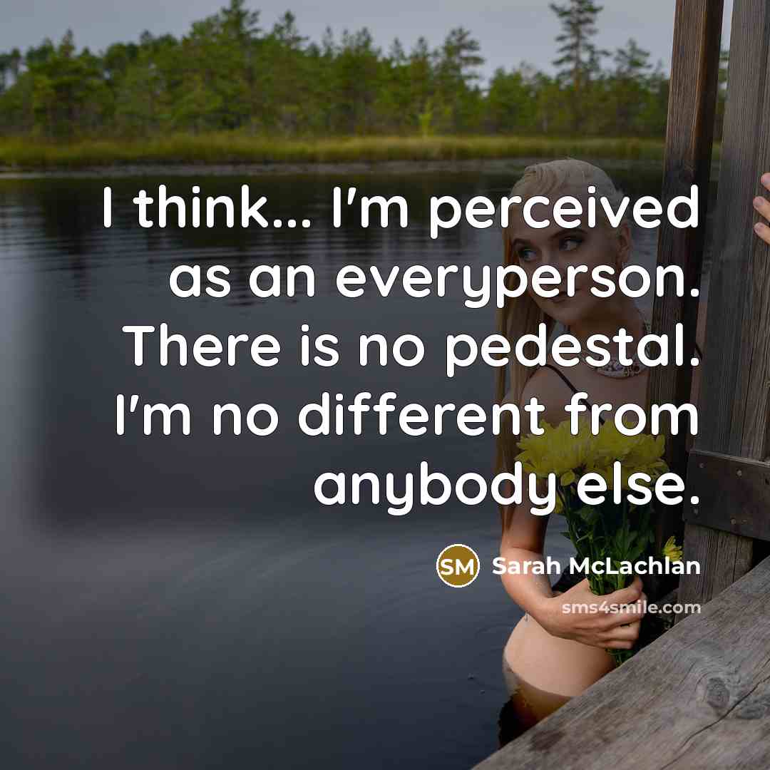 “I think... I'm perceived as an everyperson. There is no pedestal. I'm no different from anybody else.” quote by Sarah McLachlan