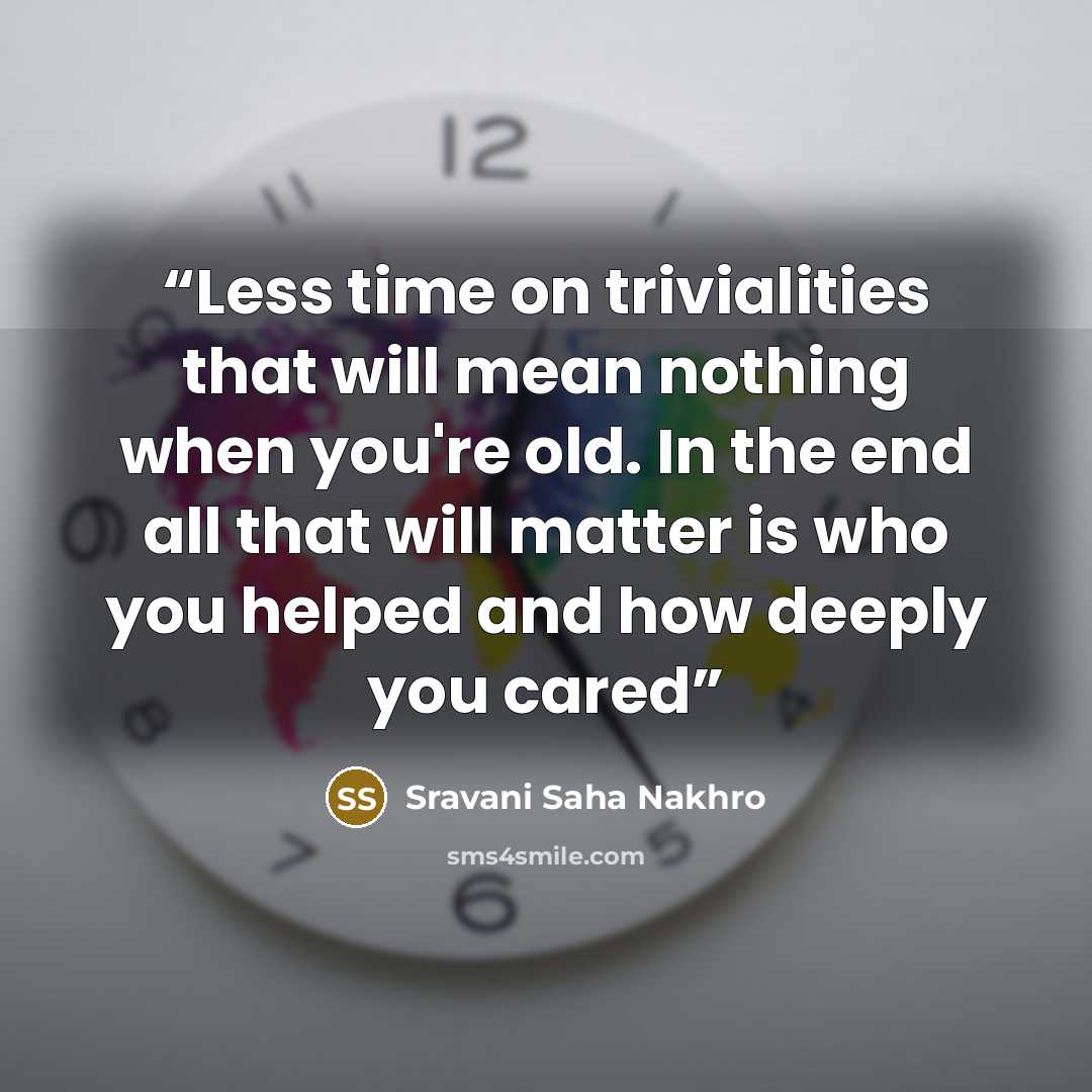 “Less time on trivialities that will mean nothing when you're old. In the end all that will matter is who you helped and how deeply you cared” quote by Sravani Saha Nakhro
