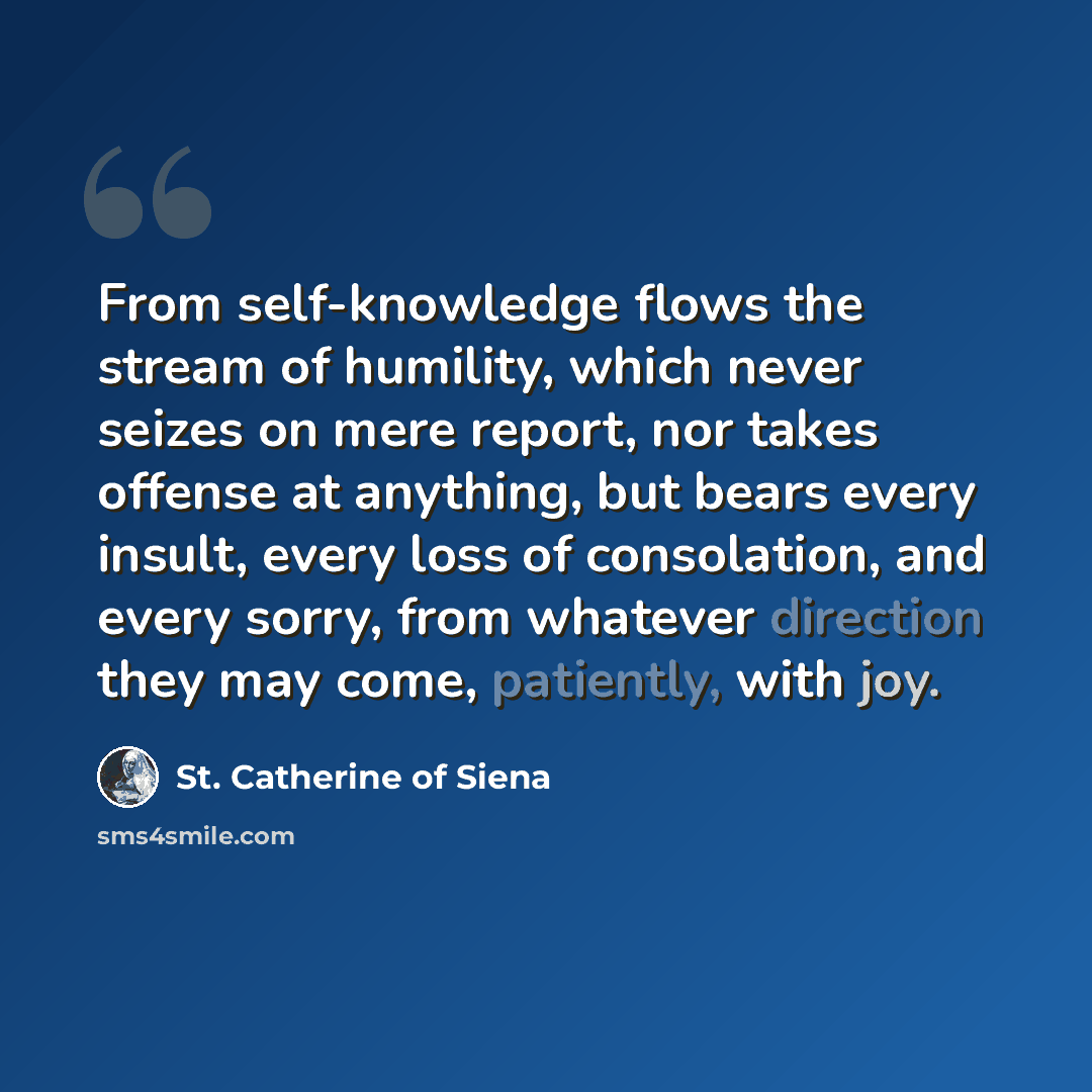 “From self-knowledge flows the stream of humility, which never seizes on mere report, nor takes offense at anything, but bears every insult, every loss of consolation, and every sorry, from whatever direction they may come, patiently, with joy.” quote by St. Catherine of Siena