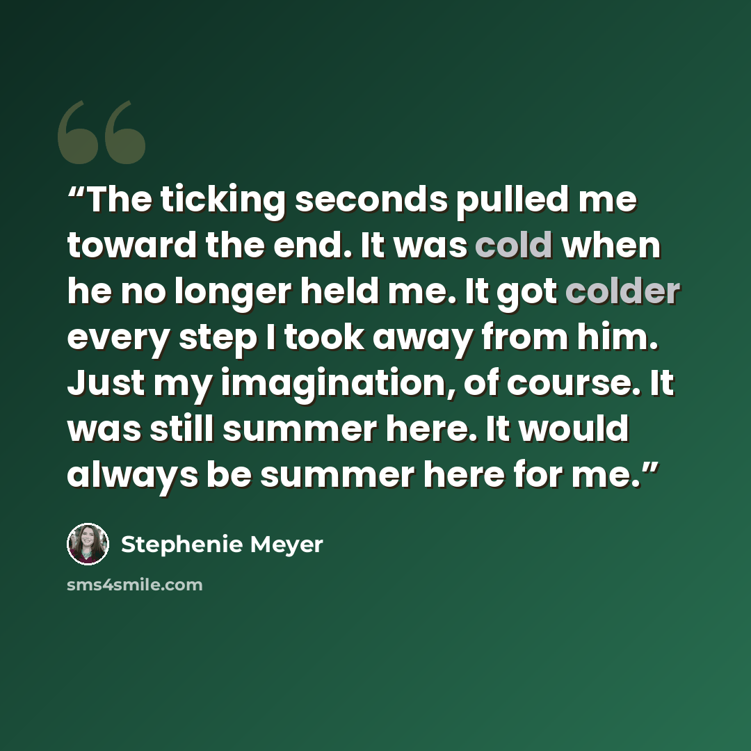 “The ticking seconds pulled me toward the end. It was cold when he no longer held me. It got colder every step I took away from him. Just my imagination, of course. It was still summer here. It would always be summer here for me.” quote by Stephenie Meyer