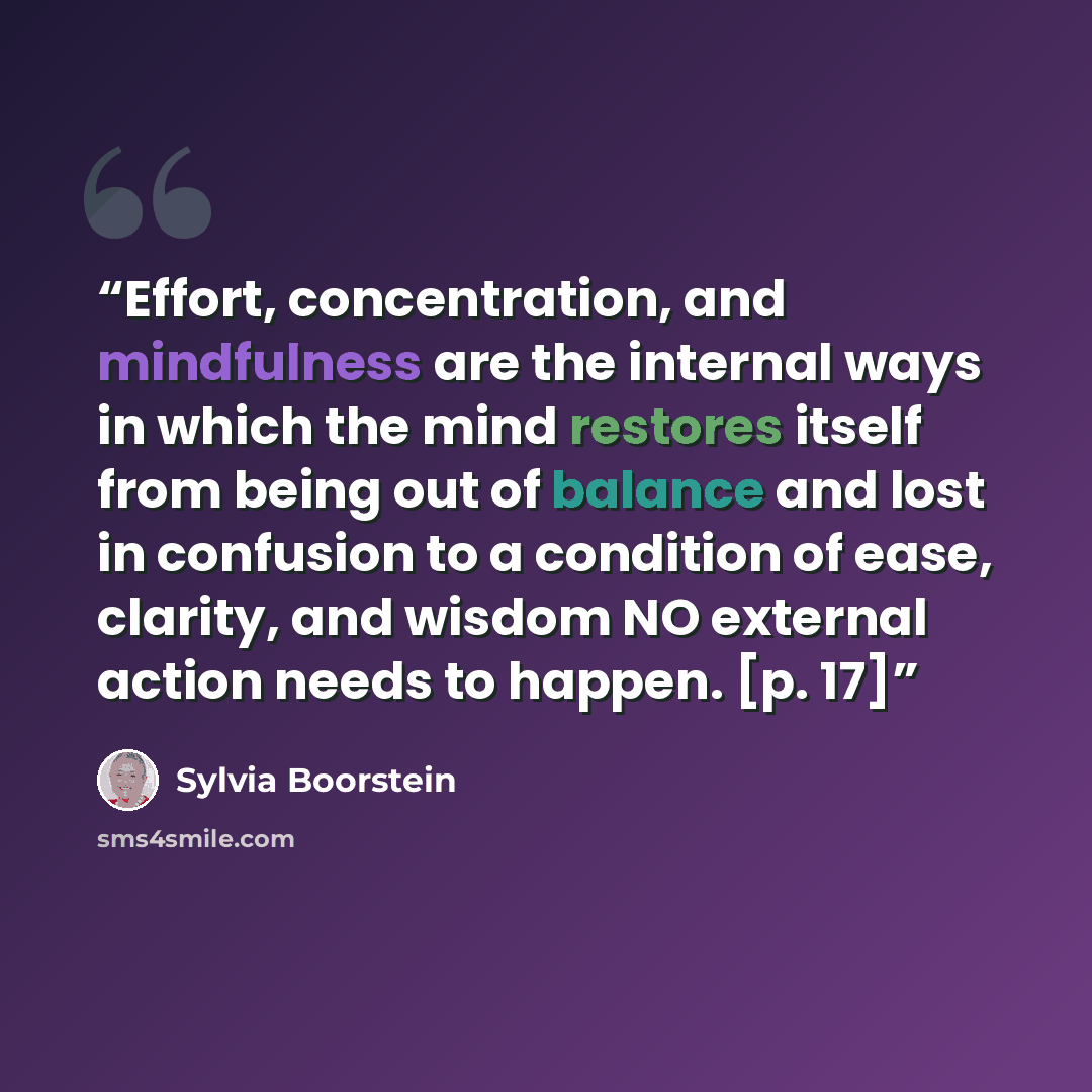 “Effort, concentration, and mindfulness are the internal ways in which the mind restores itself from being out of balance and lost in confusion to a condition of ease, clarity, and wisdom NO external action needs to happen. [p. 17]” quote by Sylvia Boorstein