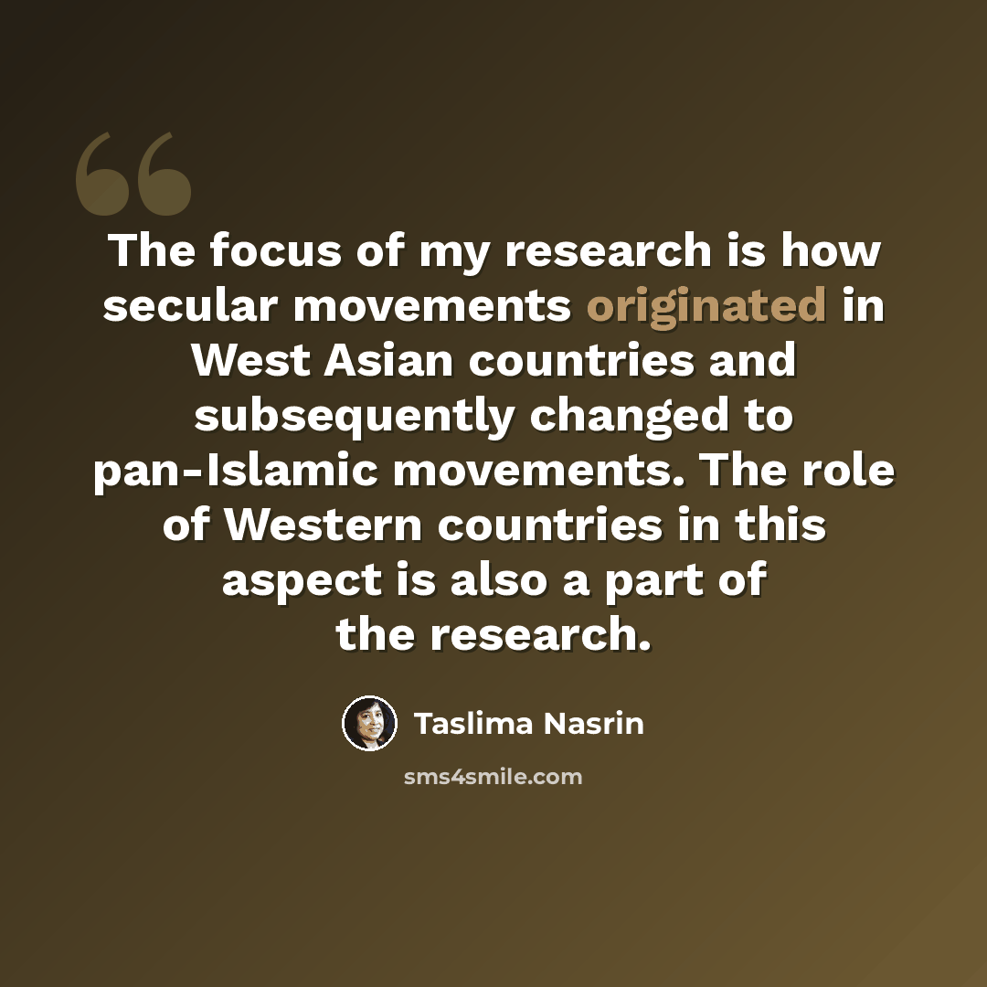 “The focus of my research is how secular movements originated in West Asian countries and subsequently changed to pan-Islamic movements. The role of Western countries in this aspect is also a part of the research.” quote by Taslima Nasrin