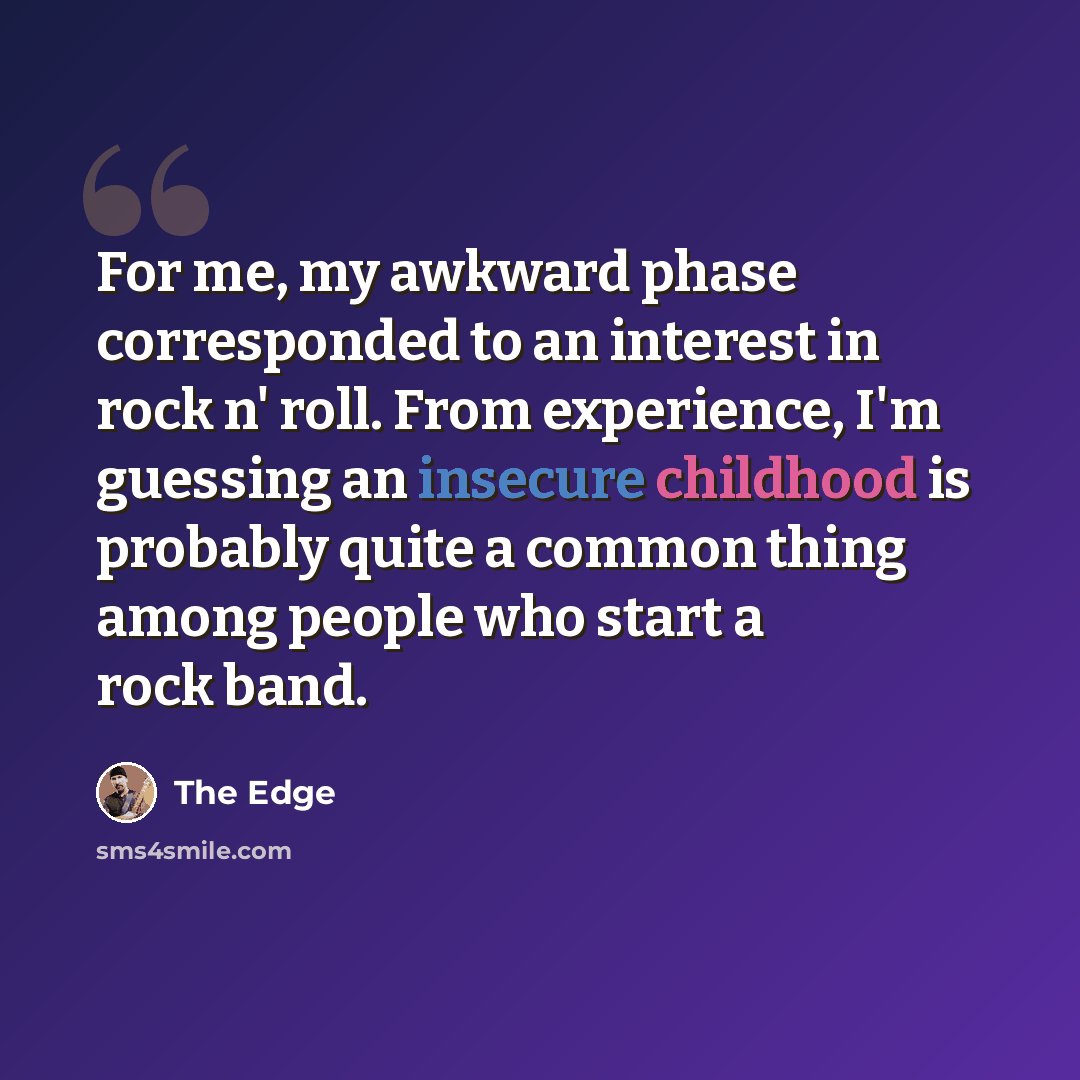 “For me, my awkward phase corresponded to an interest in rock n' roll. From experience, I'm guessing an insecure childhood is probably quite a common thing among people who start a rock band.” quote by The Edge