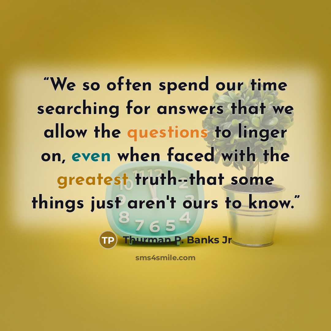 “We so often spend our time searching for answers that we allow the questions to linger on, even when faced with the greatest truth--that some things just aren't ours to know.” quote by Thurman P. Banks Jr