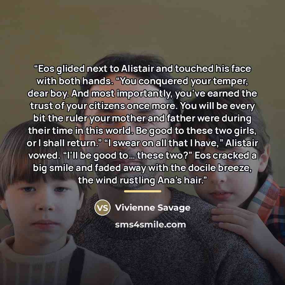 “Eos glided next to Alistair and touched his face with both hands. “You conquered your temper, dear boy. And most importantly, you’ve earned the trust of your citizens once more. You will be every bit the ruler your mother and father were during their time in this world. Be good to these two girls…” quote by Vivienne Savage