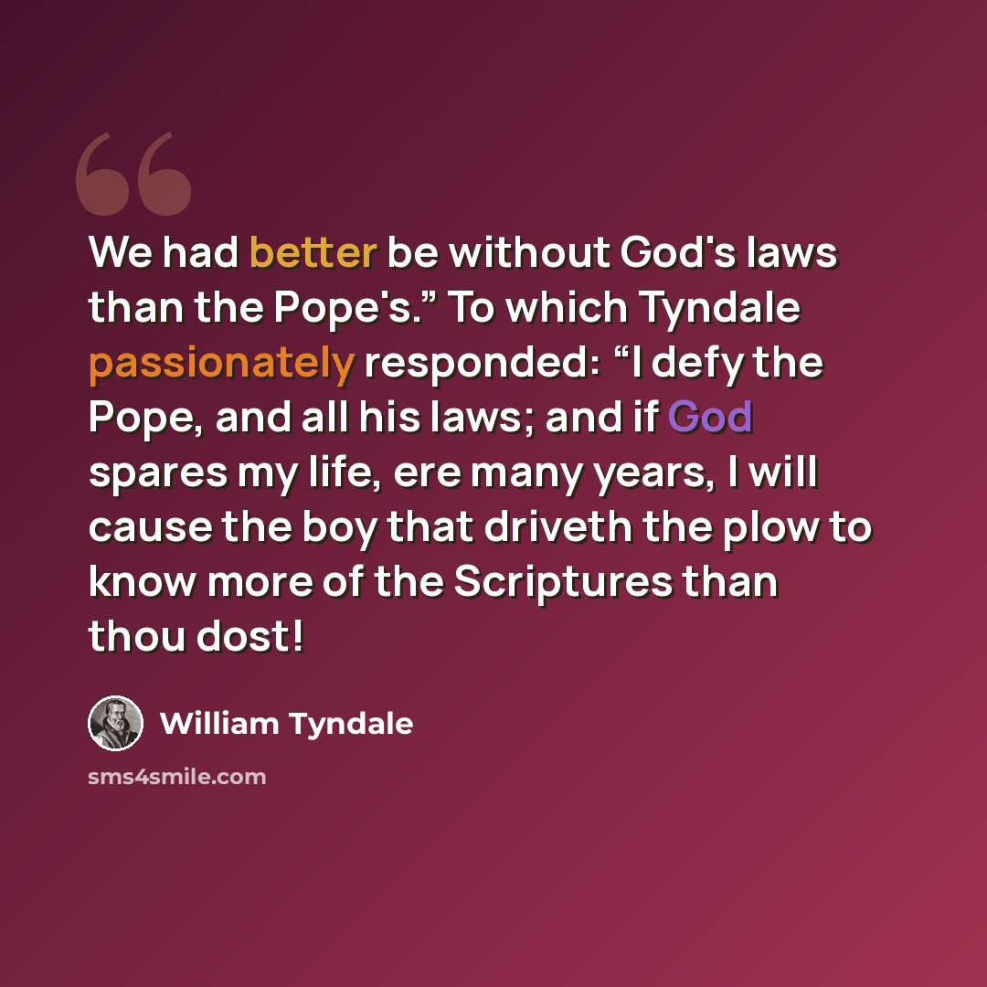 “We had better be without God's laws than the Pope's.” To which Tyndale passionately responded: “I defy the Pope, and all his laws; and if God spares my life, ere many years, I will cause the boy that driveth the plow to know more of the Scriptures than thou dost!” quote by William Tyndale