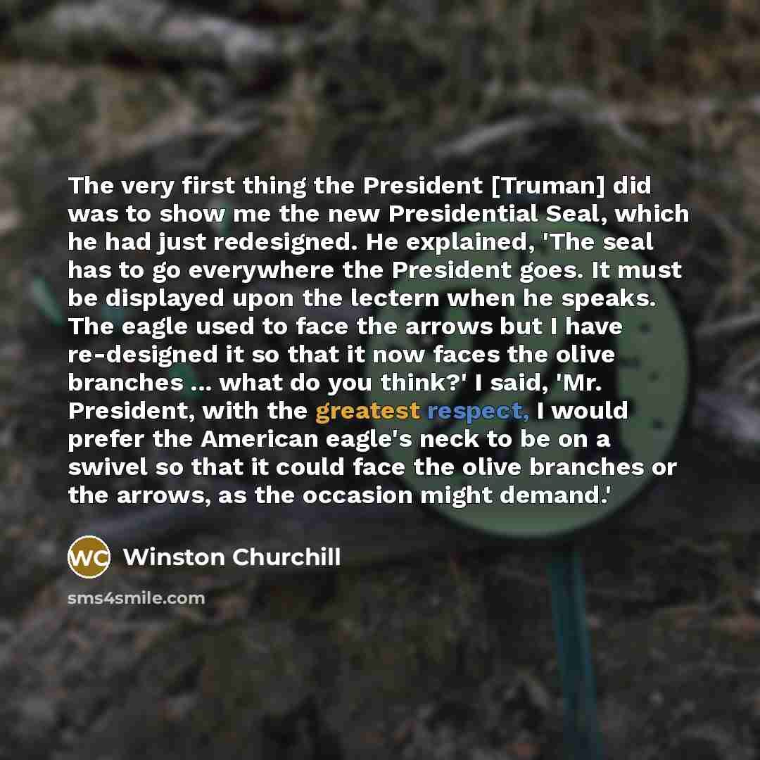 “The very first thing the President [Truman] did was to show me the new Presidential Seal, which he had just redesigned. He explained, 'The seal has to go everywhere the President goes. It must be displayed upon the lectern when he speaks. The eagle used to face the arrows but I have re-designed it…” quote by Winston Churchill