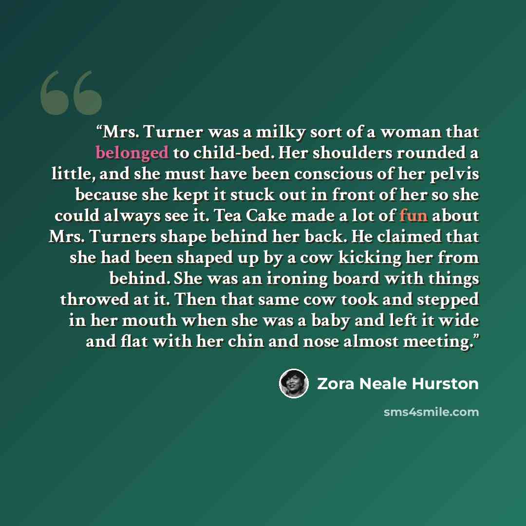 “Mrs. Turner was a milky sort of a woman that belonged to child-bed. Her shoulders rounded a little, and she must have been conscious of her pelvis because she kept it stuck out in front of her so she could always see it. Tea Cake made a lot of fun about Mrs. Turners shape behind her back. He…” quote by Zora Neale Hurston