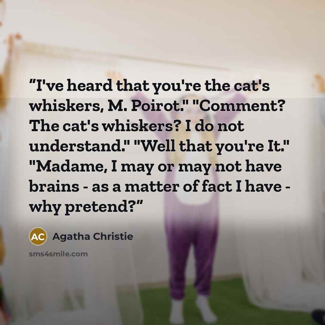 “I've heard that you're the cat's whiskers, M. Poirot." "Comment? The cat's whiskers? I do not understand." "Well that you're It." "Madame, I may or may not have brains - as a matter of fact I have - why pretend?” quote by Agatha Christie