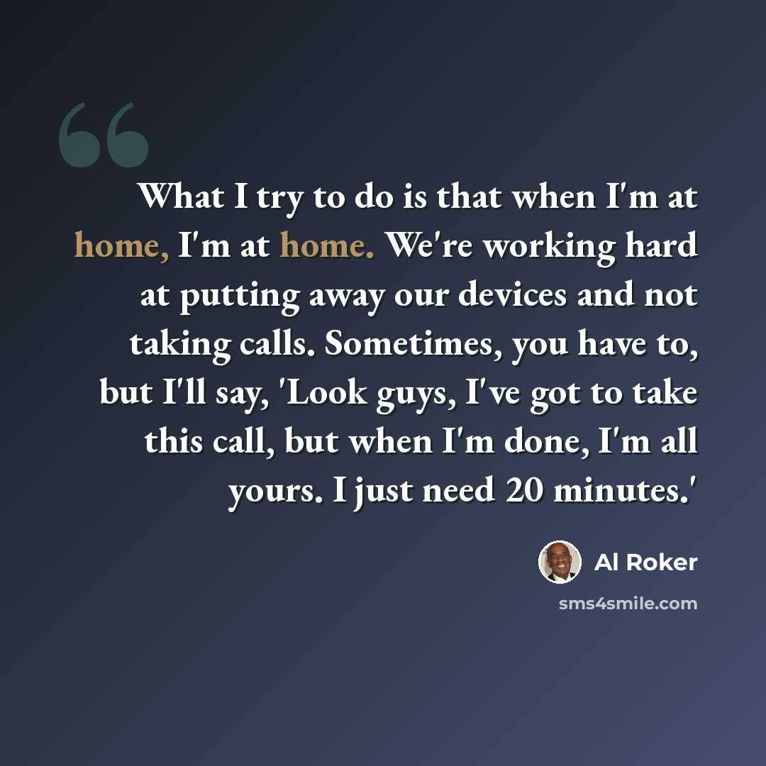 “What I try to do is that when I'm at home, I'm at home. We're working hard at putting away our devices and not taking calls. Sometimes, you have to, but I'll say, 'Look guys, I've got to take this call, but when I'm done, I'm all yours. I just need 20 minutes.'” quote by Al Roker