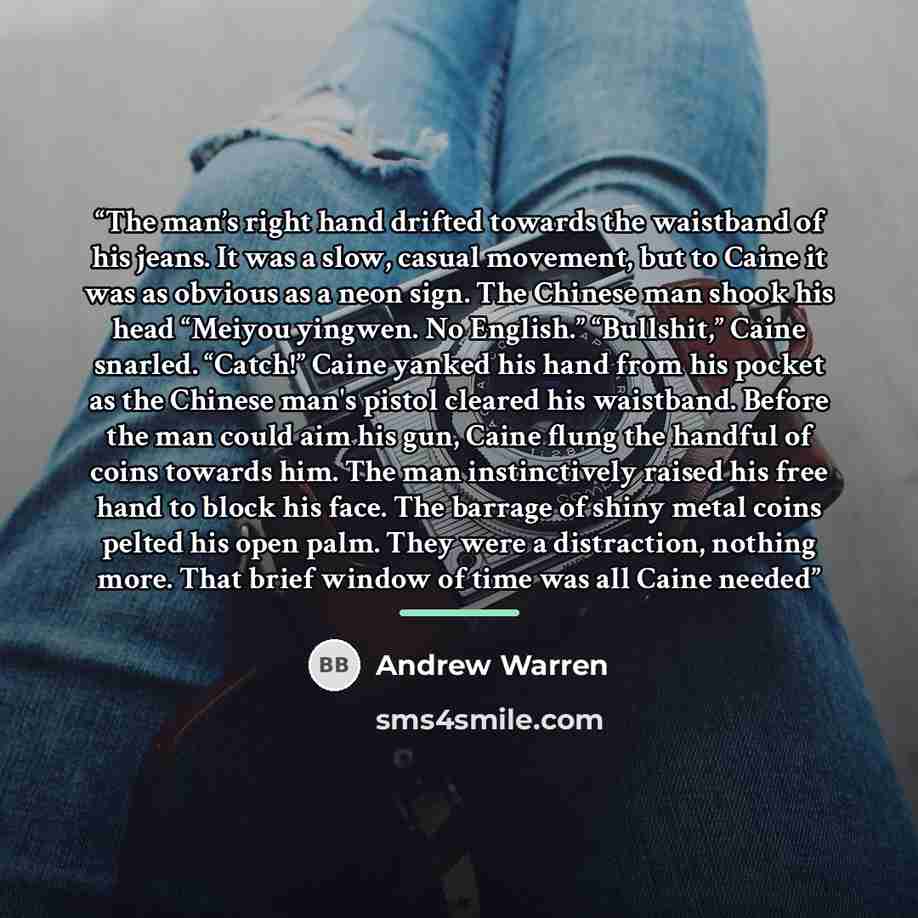 “The man’s right hand drifted towards the waistband of his jeans. It was a slow, casual movement, but to Caine it was as obvious as a neon sign. The Chinese man shook his head “Meiyou yingwen. No English.” “Bullshit,” Caine snarled. “Catch!” Caine yanked his hand from his pocket as the Chinese…” quote by Andrew Warren