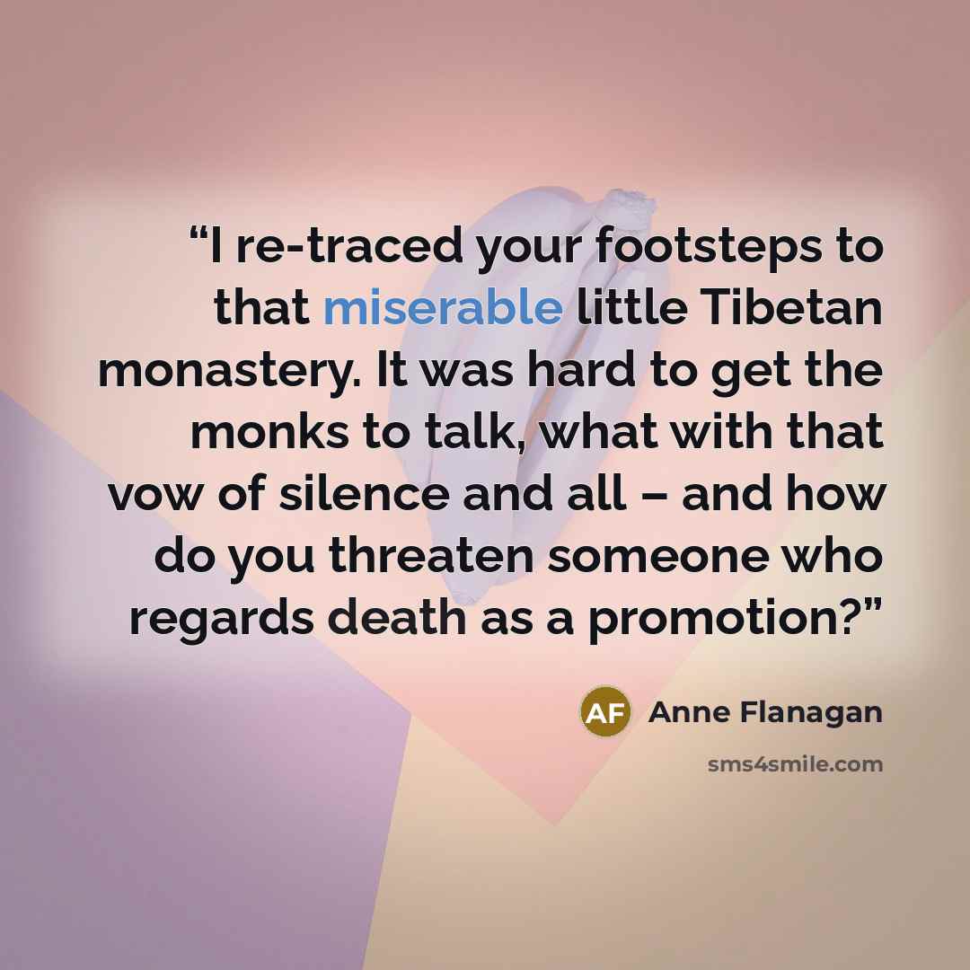 “I re-traced your footsteps to that miserable little Tibetan monastery. It was hard to get the monks to talk, what with that vow of silence and all – and how do you threaten someone who regards death as a promotion?” quote by Anne Flanagan