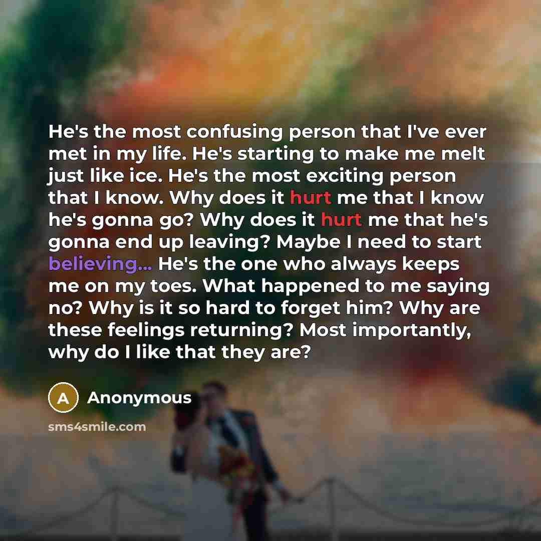 “He's the most confusing person that I've ever met in my life. He's starting to make me melt just like ice. He's the most exciting person that I know. Why does it hurt me that I know he's gonna go? Why does it hurt me that he's gonna end up leaving? Maybe I need to start believing... He's the one…” quote by Anonymous