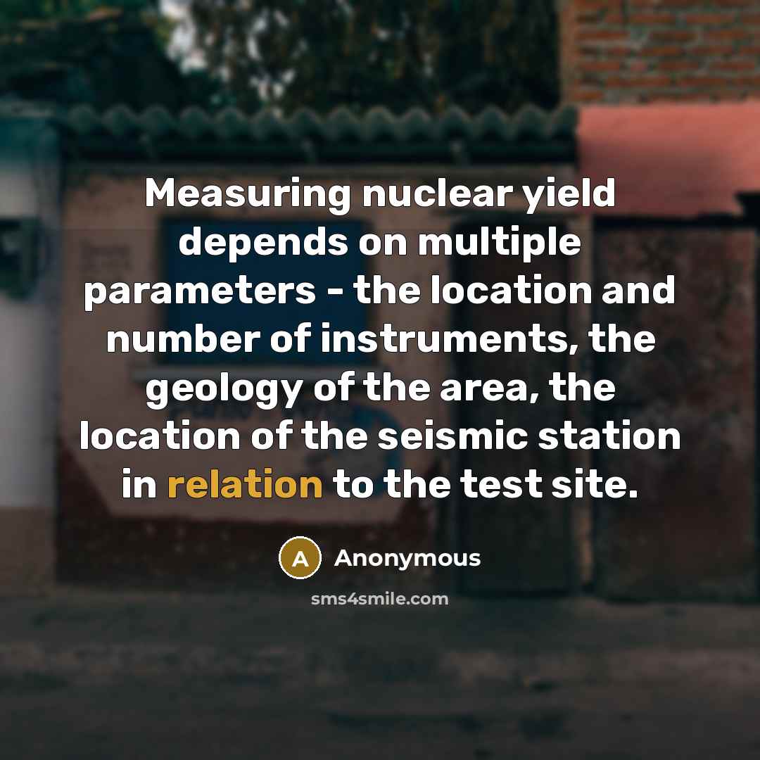 “Measuring nuclear yield depends on multiple parameters - the location and number of instruments, the geology of the area, the location of the seismic station in relation to the test site.” quote by Anonymous