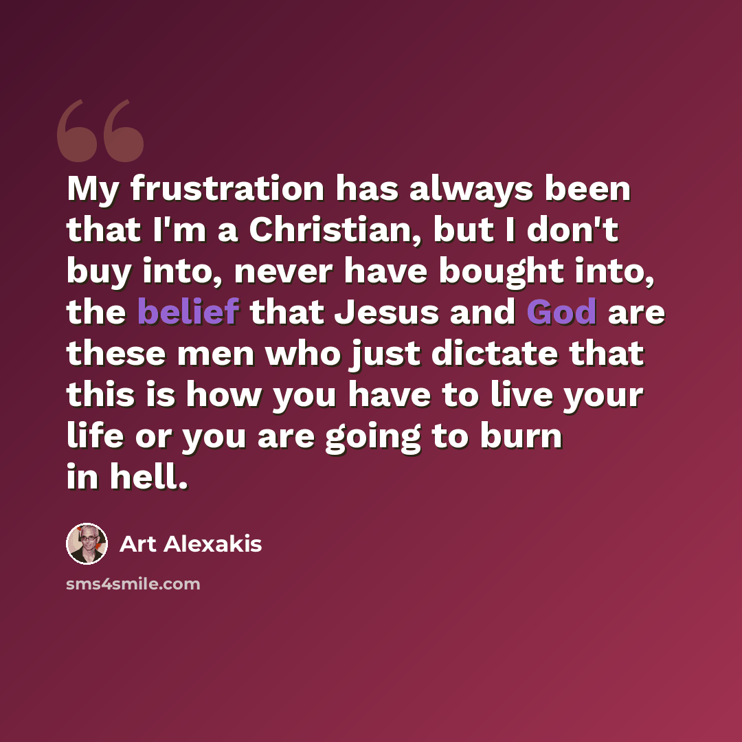 “My frustration has always been that I'm a Christian, but I don't buy into, never have bought into, the belief that Jesus and God are these men who just dictate that this is how you have to live your life or you are going to burn in hell.” quote by Art Alexakis