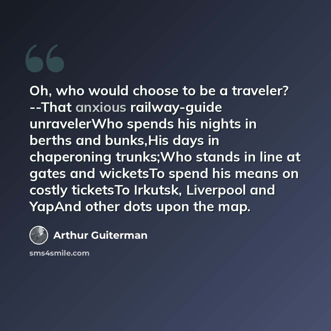 “Oh, who would choose to be a traveler? --That anxious railway-guide unravelerWho spends his nights in berths and bunks,His days in chaperoning trunks;Who stands in line at gates and wicketsTo spend his means on costly ticketsTo Irkutsk, Liverpool and YapAnd other dots upon the map.” quote by Arthur Guiterman