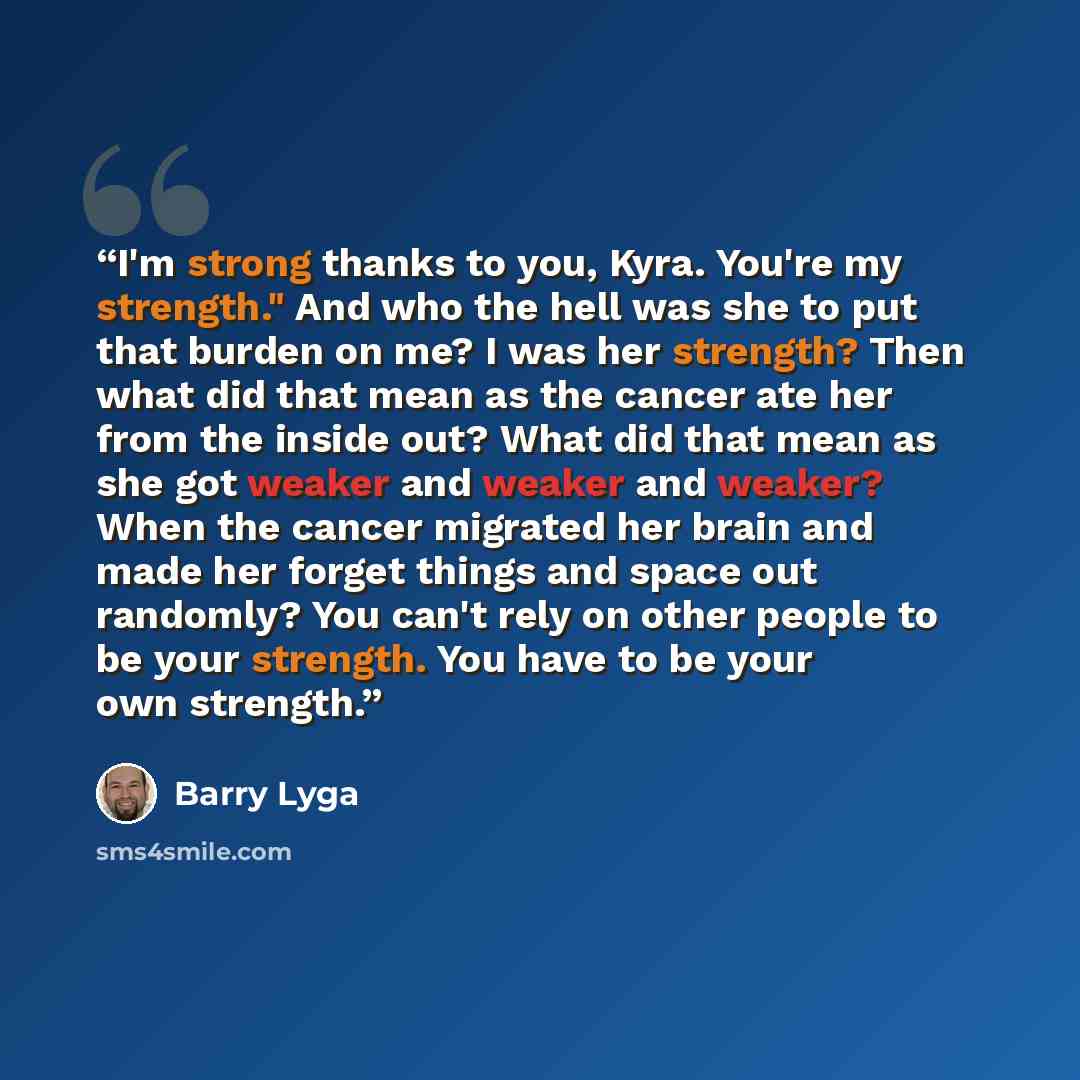 “I'm strong thanks to you, Kyra. You're my strength." And who the hell was she to put that burden on me? I was her strength? Then what did that mean as the cancer ate her from the inside out? What did that mean as she got weaker and weaker and weaker? When the cancer migrated her brain and made her…” quote by Barry Lyga