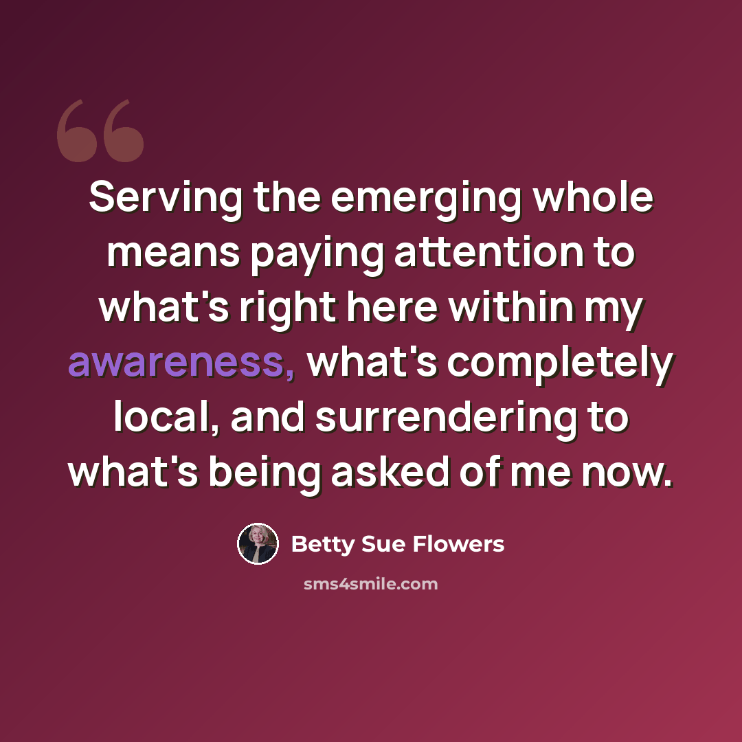 “Serving the emerging whole means paying attention to what's right here within my awareness, what's completely local, and surrendering to what's being asked of me now.” quote by Betty Sue Flowers