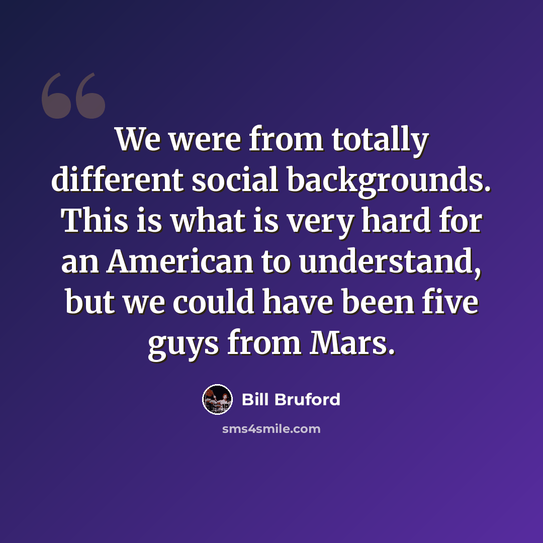 “We were from totally different social backgrounds. This is what is very hard for an American to understand, but we could have been five guys from Mars.” quote by Bill Bruford