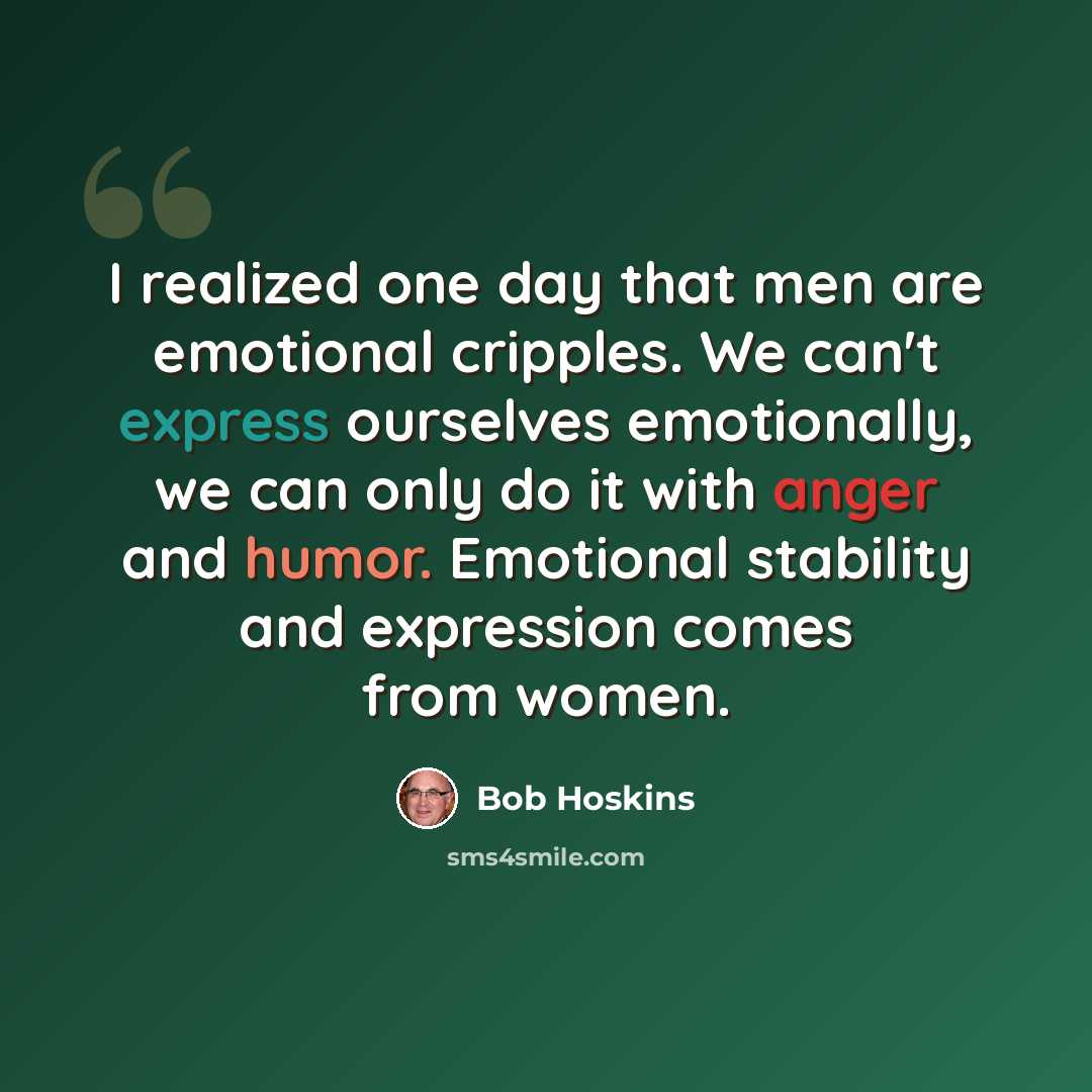 “I realized one day that men are emotional cripples. We can't express ourselves emotionally, we can only do it with anger and humor. Emotional stability and expression comes from women.” quote by Bob Hoskins