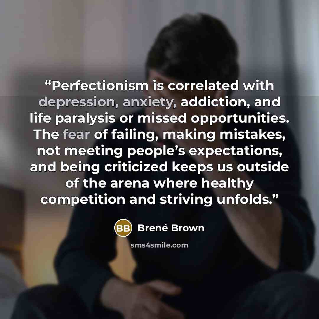 “Perfectionism is correlated with depression, anxiety, addiction, and life paralysis or missed opportunities. The fear of failing, making mistakes, not meeting people’s expectations, and being criticized keeps us outside of the arena where healthy competition and striving unfolds.” quote by Brené Brown