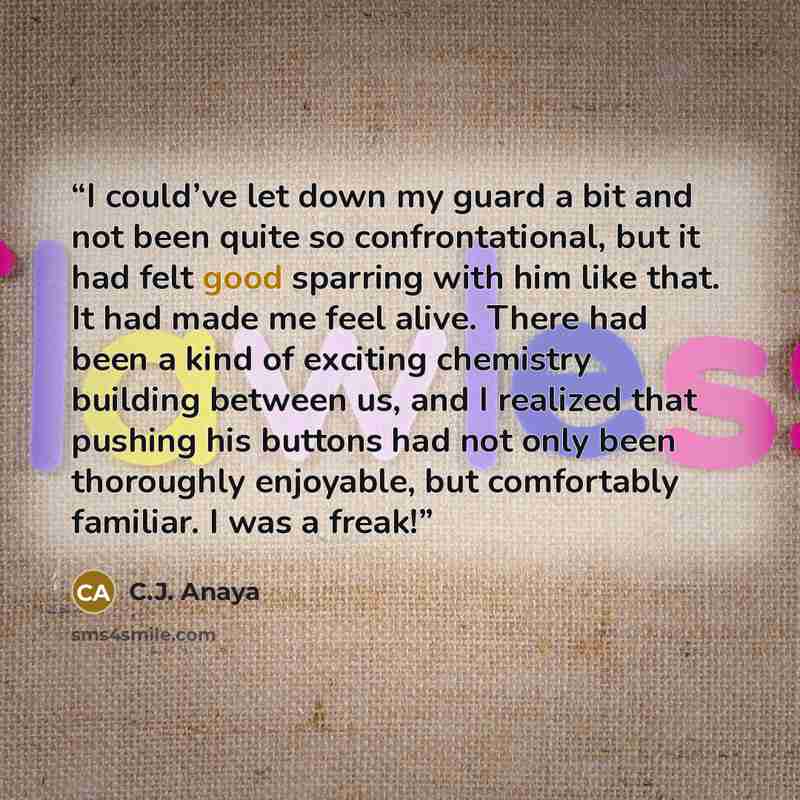 “I could’ve let down my guard a bit and not been quite so confrontational, but it had felt good sparring with him like that. It had made me feel alive. There had been a kind of exciting chemistry building between us, and I realized that pushing his buttons had not only been thoroughly enjoyable…” quote by C.J. Anaya