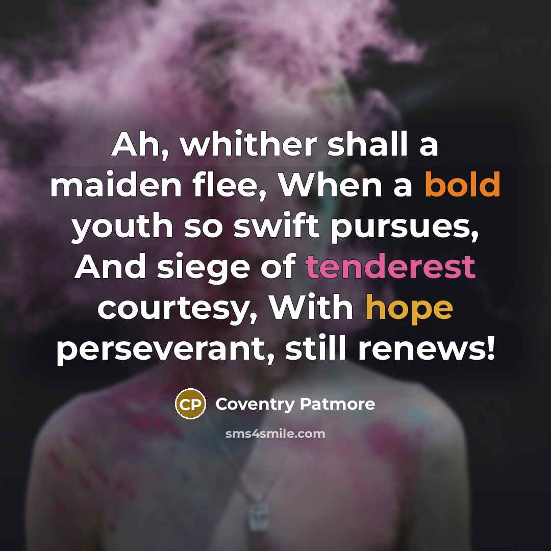 “Ah, whither shall a maiden flee, When a bold youth so swift pursues, And siege of tenderest courtesy, With hope perseverant, still renews!” quote by Coventry Patmore
