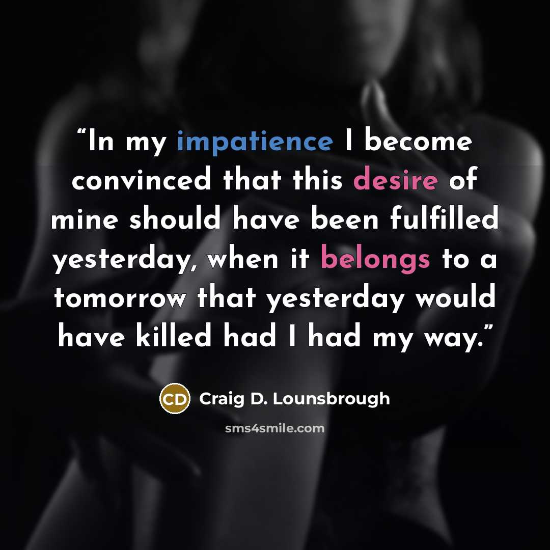“In my impatience I become convinced that this desire of mine should have been fulfilled yesterday, when it belongs to a tomorrow that yesterday would have killed had I had my way.” quote by Craig D. Lounsbrough