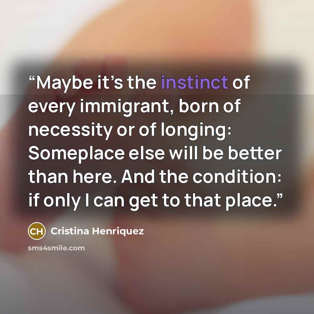 “Maybe it’s the instinct of every immigrant, born of necessity or of longing: Someplace else will be better than here. And the condition: if only I can get to that place.” quote by Cristina Henriquez
