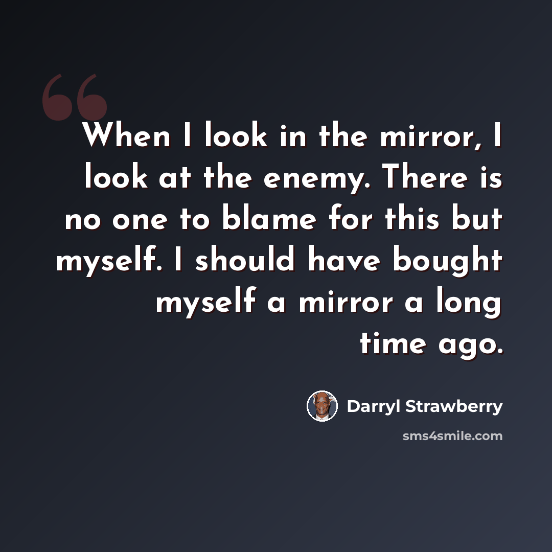 “When I look in the mirror, I look at the enemy. There is no one to blame for this but myself. I should have bought myself a mirror a long time ago.” quote by Darryl Strawberry