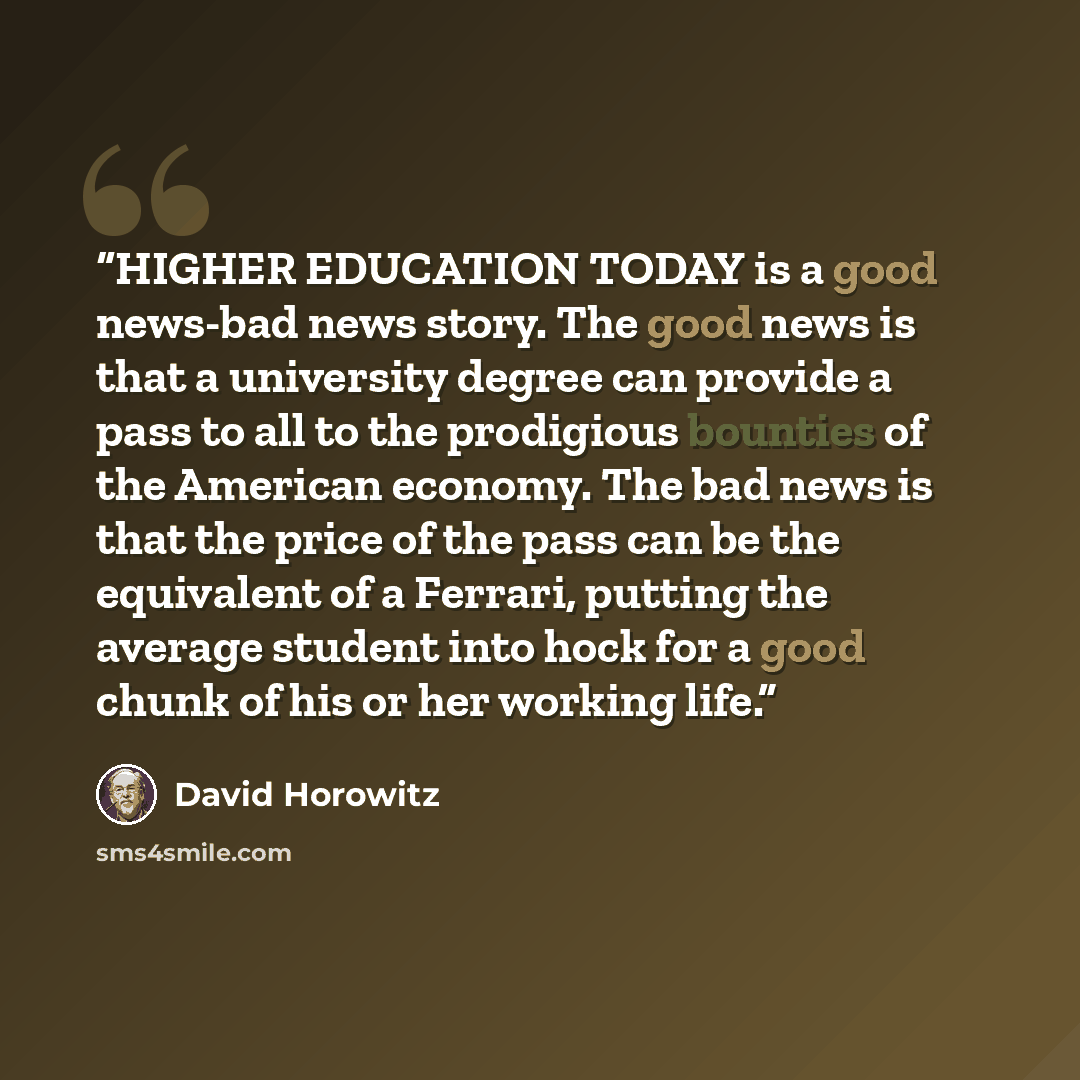 “HIGHER EDUCATION TODAY is a good news-bad news story. The good news is that a university degree can provide a pass to all to the prodigious bounties of the American economy. The bad news is that the price of the pass can be the equivalent of a Ferrari, putting the average student into hock for a…” quote by David Horowitz