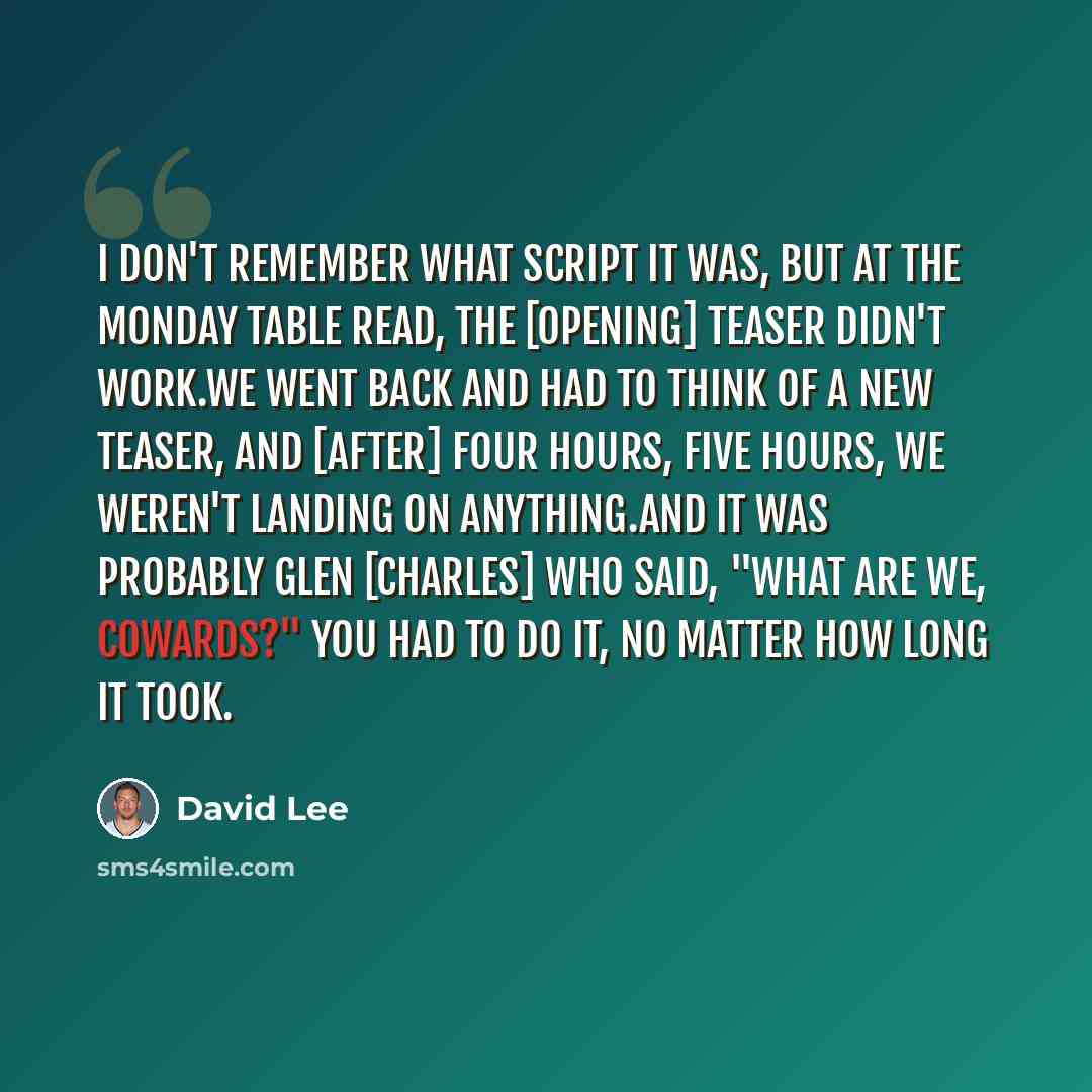 “I don't remember what script it was, but at the Monday table read, the [opening] teaser didn't work.We went back and had to think of a new teaser, and [after] four hours, five hours, we weren't landing on anything.And it was probably Glen [Charles] who said, "What are we, cowards?" You had to do…” quote by David Lee
