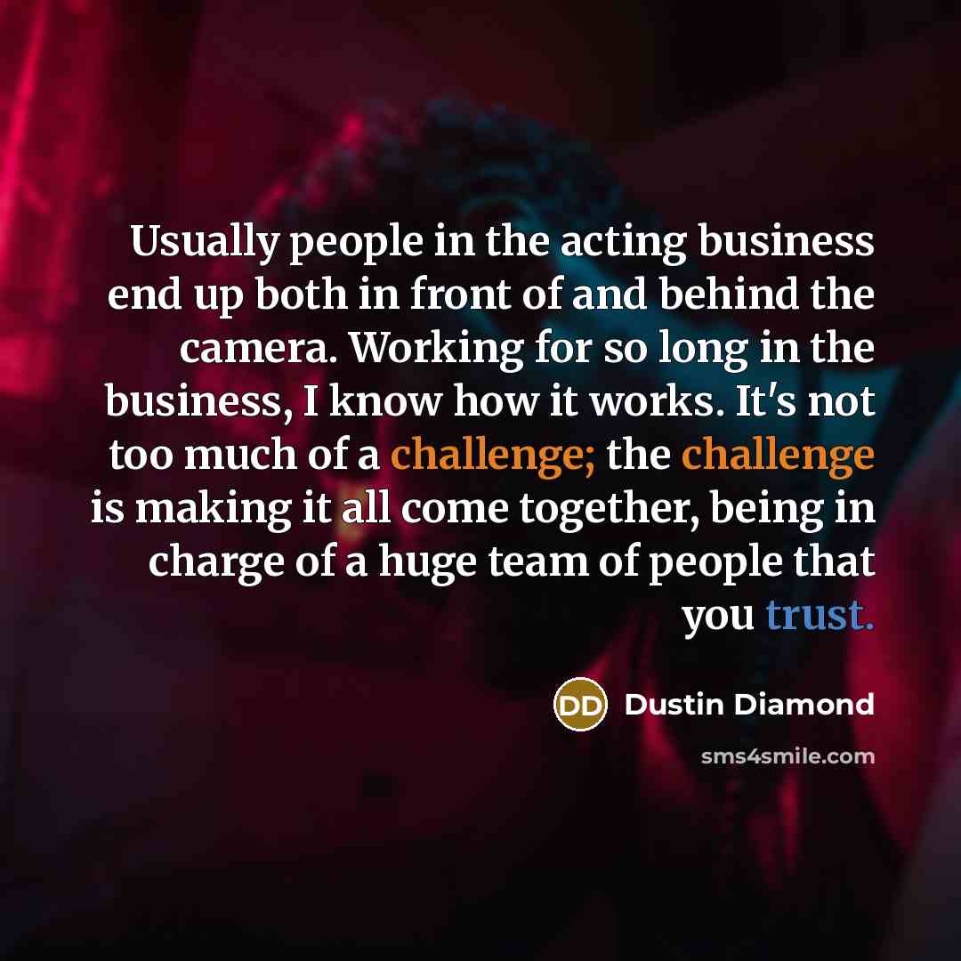 “Usually people in the acting business end up both in front of and behind the camera. Working for so long in the business, I know how it works. It's not too much of a challenge; the challenge is making it all come together, being in charge of a huge team of people that you trust.” quote by Dustin Diamond