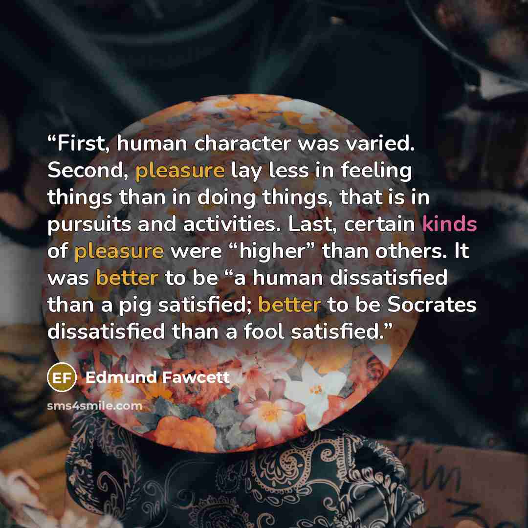 “First, human character was varied. Second, pleasure lay less in feeling things than in doing things, that is in pursuits and activities. Last, certain kinds of pleasure were “higher” than others. It was better to be “a human dissatisfied than a pig satisfied; better to be Socrates dissatisfied…” quote by Edmund Fawcett