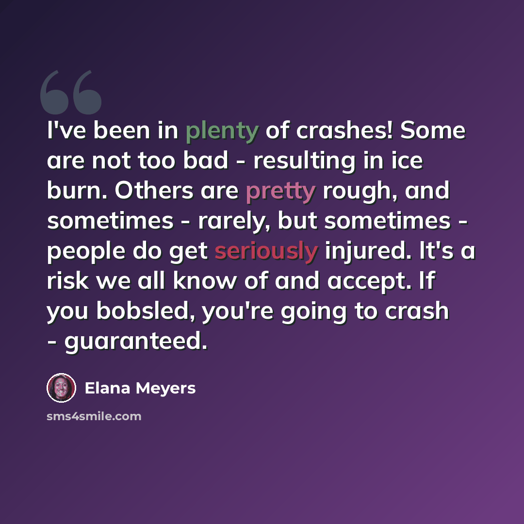 “I've been in plenty of crashes! Some are not too bad - resulting in ice burn. Others are pretty rough, and sometimes - rarely, but sometimes - people do get seriously injured. It's a risk we all know of and accept. If you bobsled, you're going to crash - guaranteed.” quote by Elana Meyers