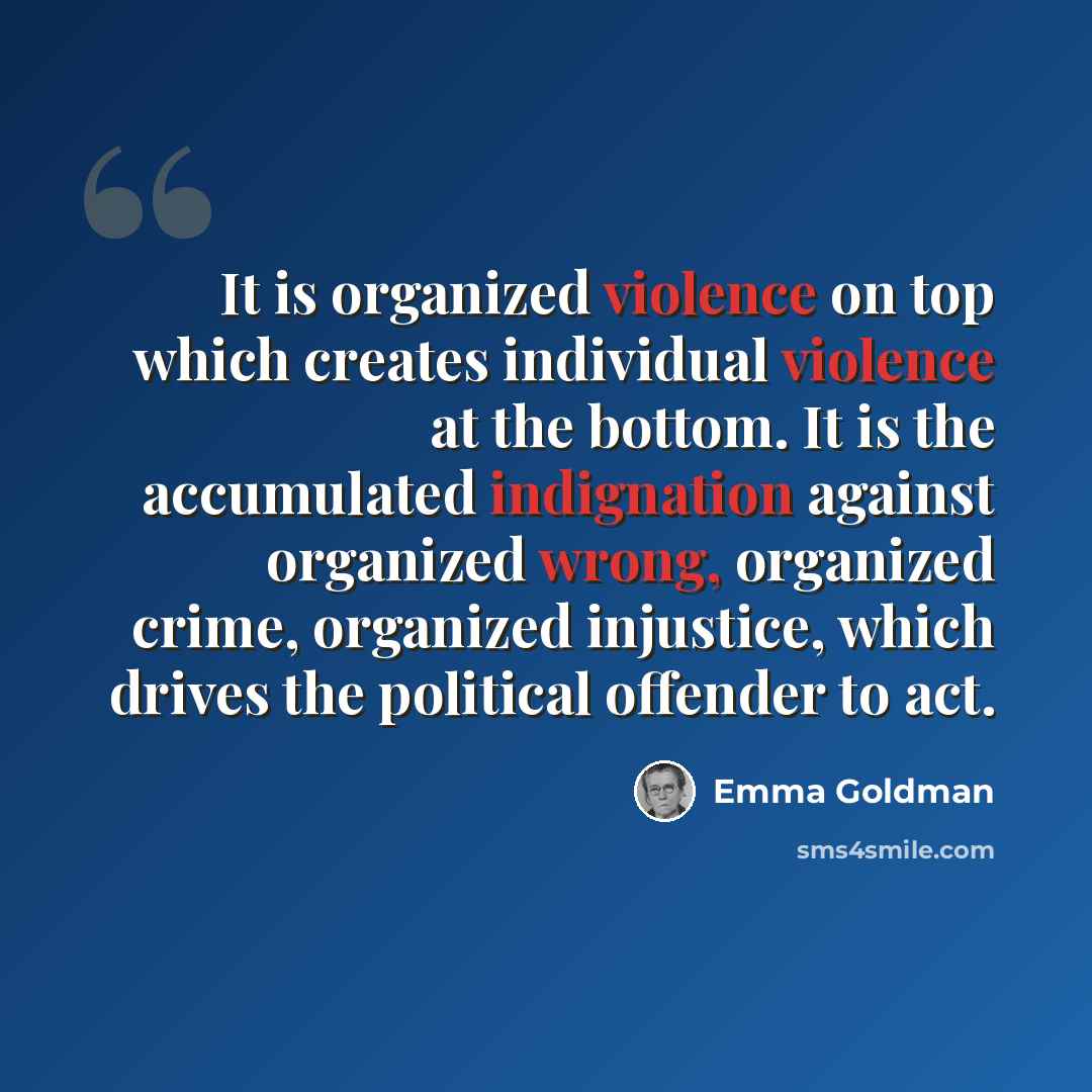 “It is organized violence on top which creates individual violence at the bottom. It is the accumulated indignation against organized wrong, organized crime, organized injustice, which drives the political offender to act.” quote by Emma Goldman