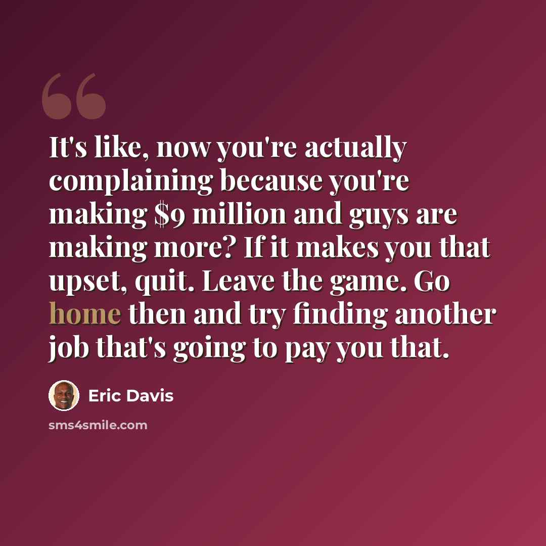 “It's like, now you're actually complaining because you're making $9 million and guys are making more? If it makes you that upset, quit. Leave the game. Go home then and try finding another job that's going to pay you that.” quote by Eric Davis