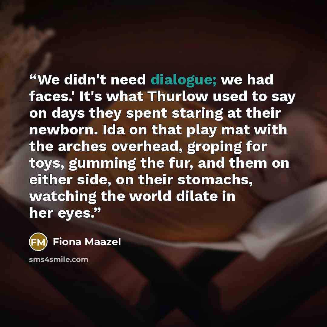 “We didn't need dialogue; we had faces.' It's what Thurlow used to say on days they spent staring at their newborn. Ida on that play mat with the arches overhead, groping for toys, gumming the fur, and them on either side, on their stomachs, watching the world dilate in her eyes.” quote by Fiona Maazel