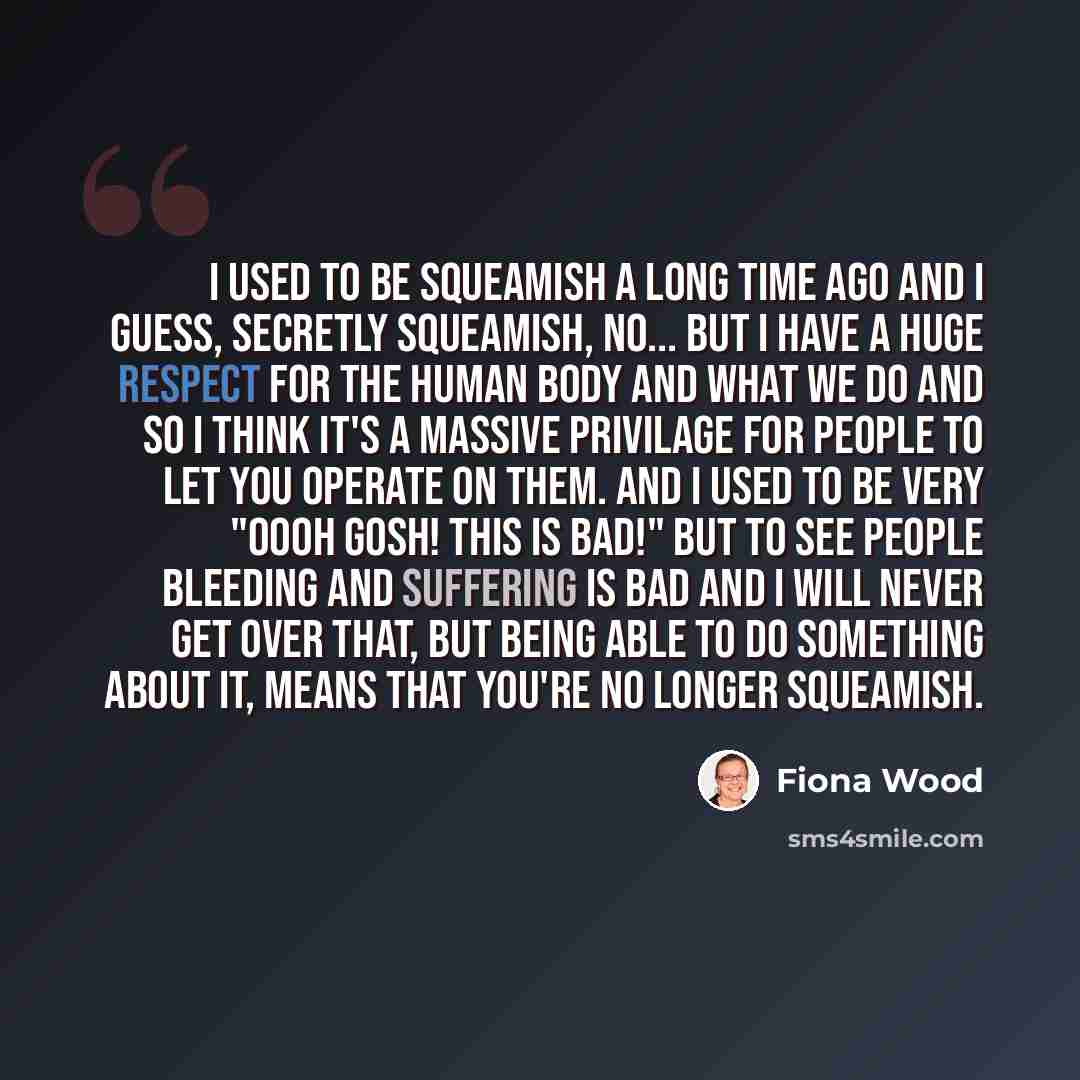 “I used to be squeamish a long time ago and I guess, secretly squeamish, no... but I have a huge respect for the human body and what we do and so I think it's a massive privilage for people to let you operate on them. And I used to be very "OOOH GOSH! THIS IS BAD!" but to see people bleeding and…” quote by Fiona Wood
