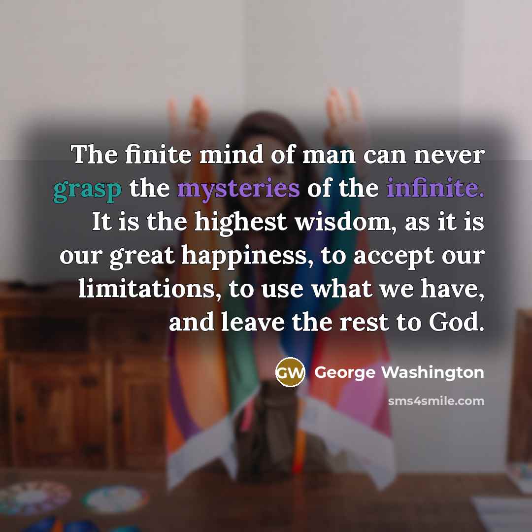 “The finite mind of man can never grasp the mysteries of the infinite. It is the highest wisdom, as it is our great happiness, to accept our limitations, to use what we have, and leave the rest to God.” quote by George Washington