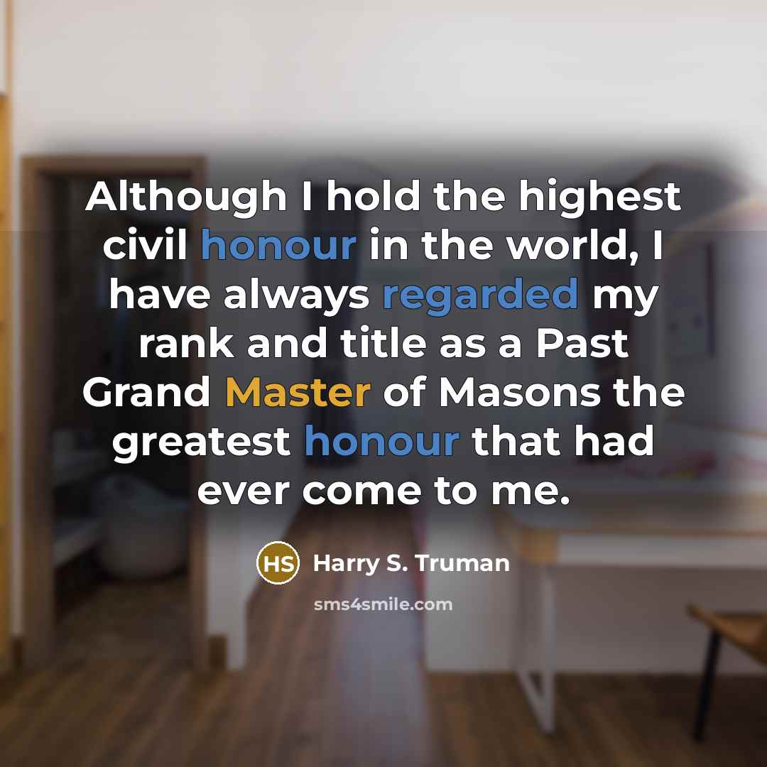 “Although I hold the highest civil honour in the world, I have always regarded my rank and title as a Past Grand Master of Masons the greatest honour that had ever come to me.” quote by Harry S. Truman
