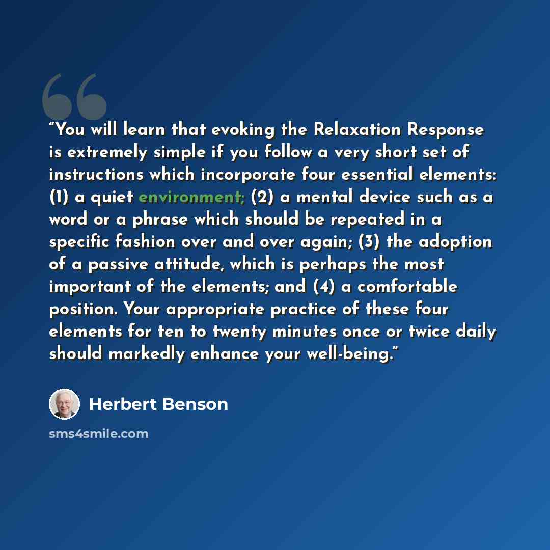 “You will learn that evoking the Relaxation Response is extremely simple if you follow a very short set of instructions which incorporate four essential elements: (1) a quiet environment; (2) a mental device such as a word or a phrase which should be repeated in a specific fashion over and over…” quote by Herbert Benson