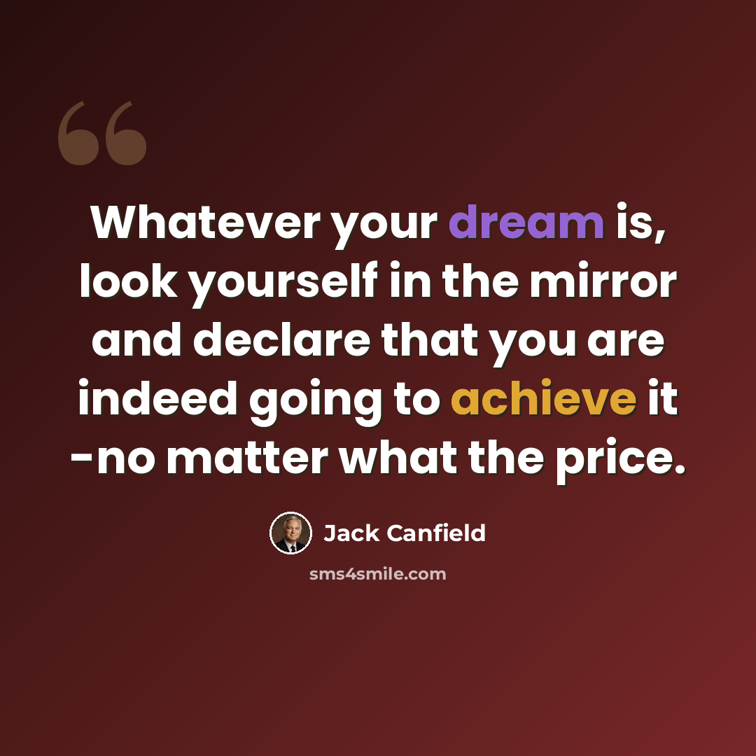 “Whatever your dream is, look yourself in the mirror and declare that you are indeed going to achieve it -no matter what the price.” quote by Jack Canfield